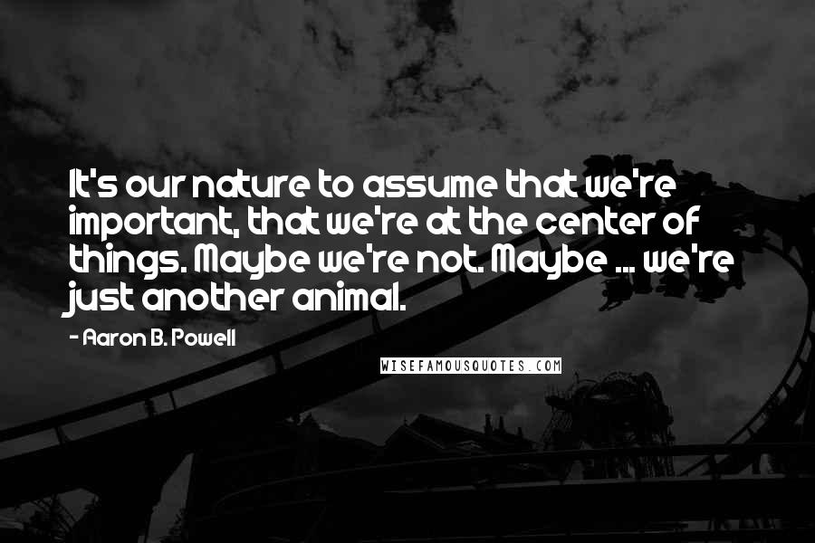 Aaron B. Powell Quotes: It's our nature to assume that we're important, that we're at the center of things. Maybe we're not. Maybe ... we're just another animal.