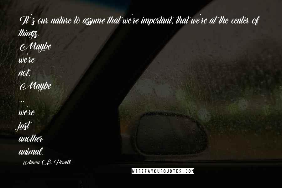 Aaron B. Powell Quotes: It's our nature to assume that we're important, that we're at the center of things. Maybe we're not. Maybe ... we're just another animal.