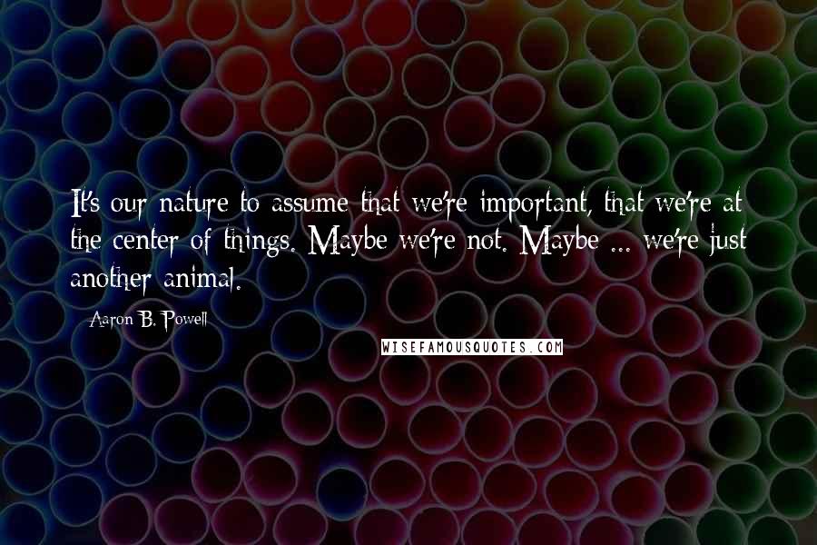 Aaron B. Powell Quotes: It's our nature to assume that we're important, that we're at the center of things. Maybe we're not. Maybe ... we're just another animal.