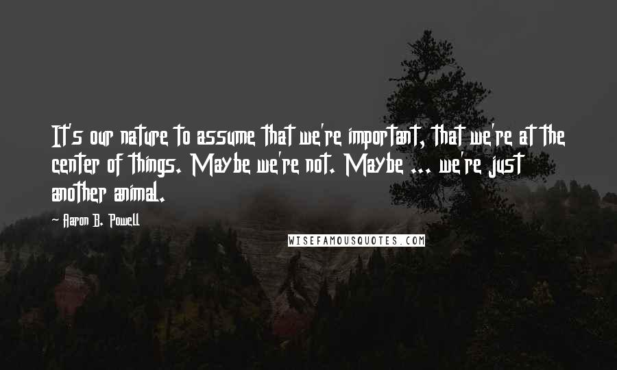 Aaron B. Powell Quotes: It's our nature to assume that we're important, that we're at the center of things. Maybe we're not. Maybe ... we're just another animal.