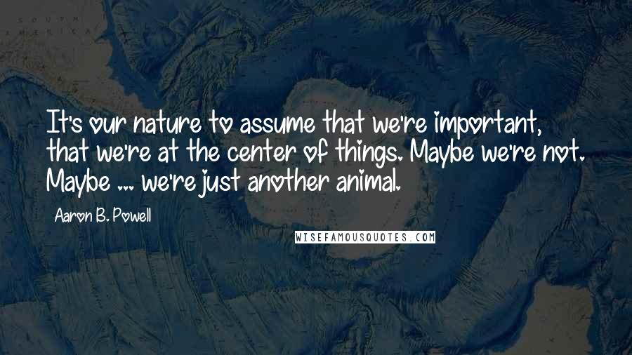 Aaron B. Powell Quotes: It's our nature to assume that we're important, that we're at the center of things. Maybe we're not. Maybe ... we're just another animal.