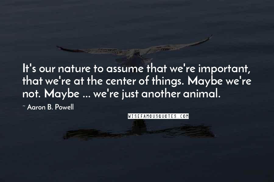 Aaron B. Powell Quotes: It's our nature to assume that we're important, that we're at the center of things. Maybe we're not. Maybe ... we're just another animal.