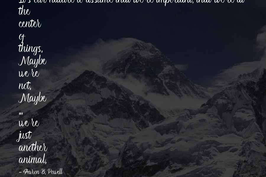 Aaron B. Powell Quotes: It's our nature to assume that we're important, that we're at the center of things. Maybe we're not. Maybe ... we're just another animal.