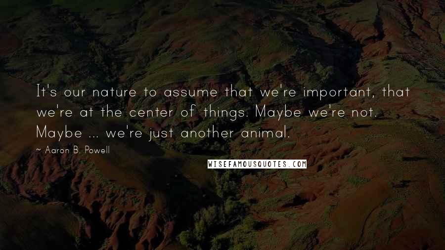 Aaron B. Powell Quotes: It's our nature to assume that we're important, that we're at the center of things. Maybe we're not. Maybe ... we're just another animal.