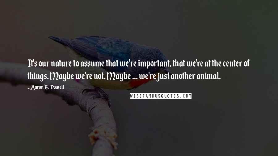 Aaron B. Powell Quotes: It's our nature to assume that we're important, that we're at the center of things. Maybe we're not. Maybe ... we're just another animal.