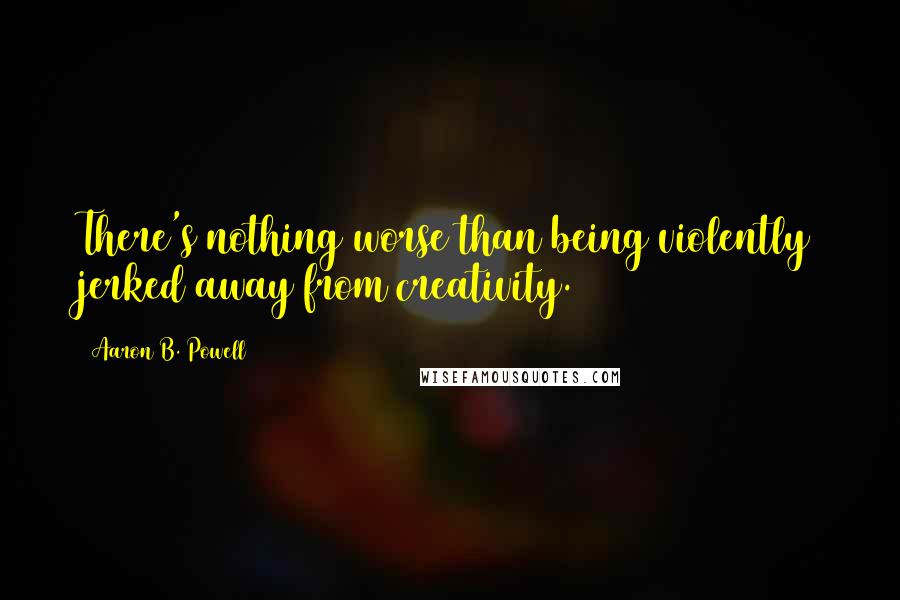 Aaron B. Powell Quotes: There's nothing worse than being violently jerked away from creativity.