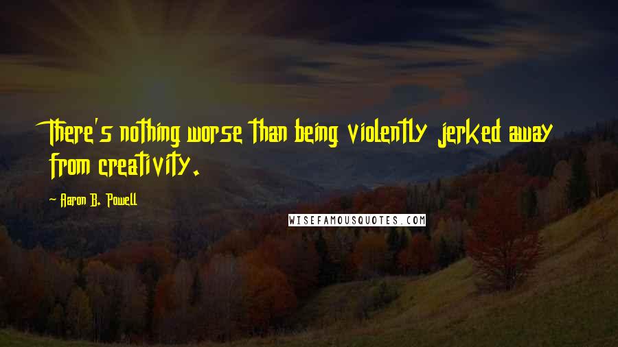 Aaron B. Powell Quotes: There's nothing worse than being violently jerked away from creativity.