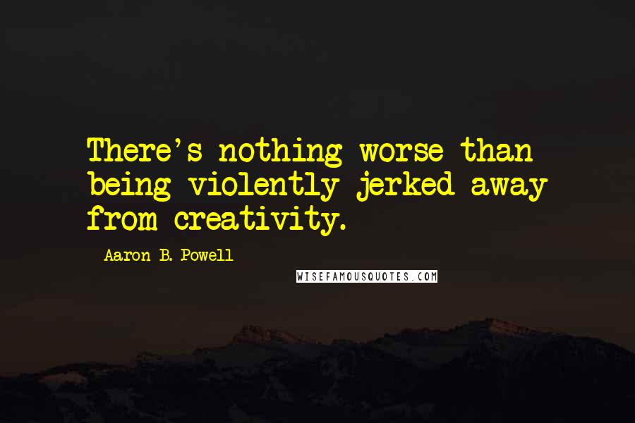 Aaron B. Powell Quotes: There's nothing worse than being violently jerked away from creativity.