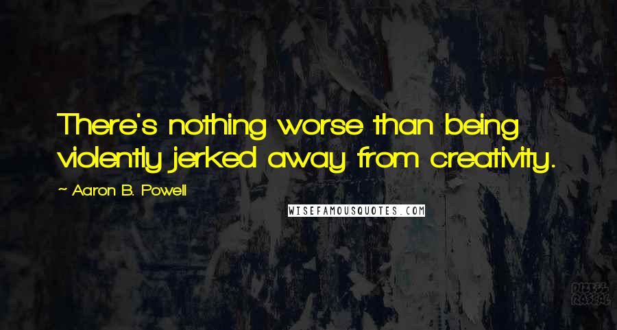 Aaron B. Powell Quotes: There's nothing worse than being violently jerked away from creativity.