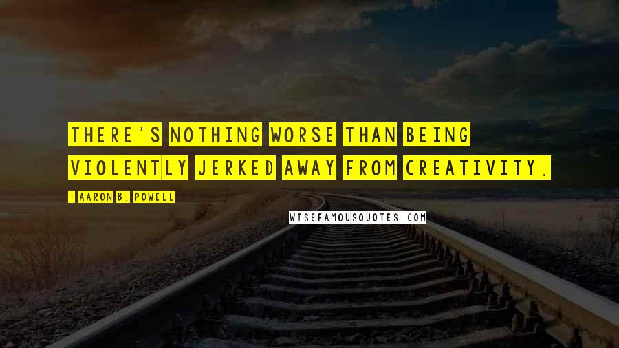 Aaron B. Powell Quotes: There's nothing worse than being violently jerked away from creativity.