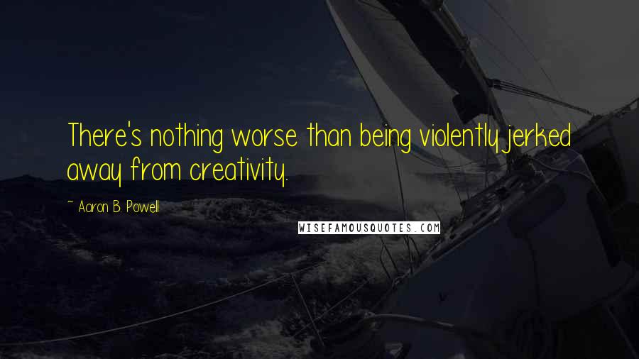 Aaron B. Powell Quotes: There's nothing worse than being violently jerked away from creativity.