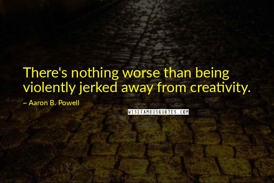 Aaron B. Powell Quotes: There's nothing worse than being violently jerked away from creativity.