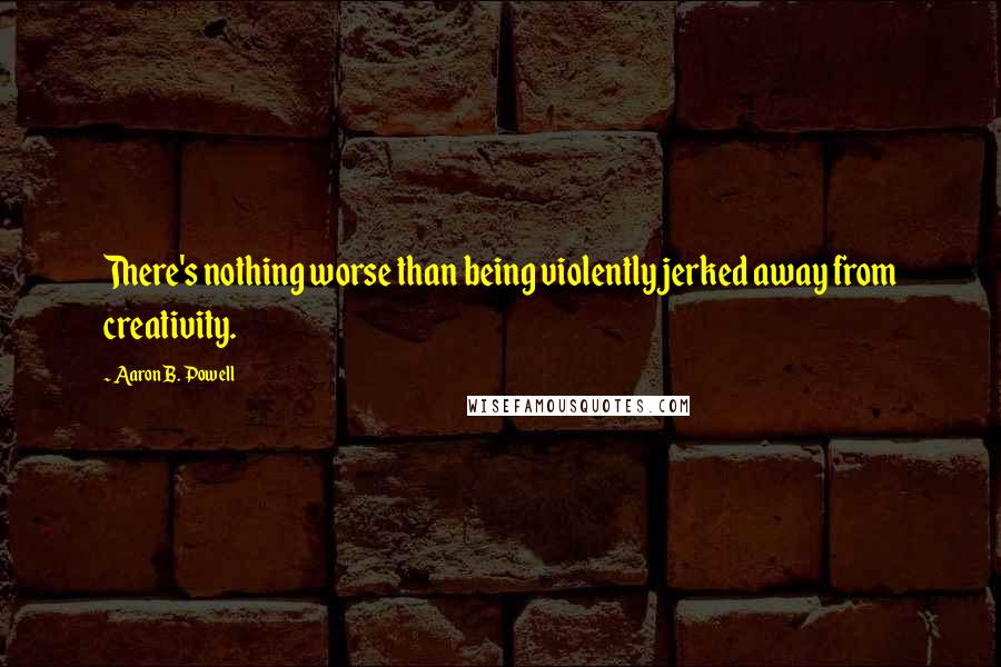 Aaron B. Powell Quotes: There's nothing worse than being violently jerked away from creativity.