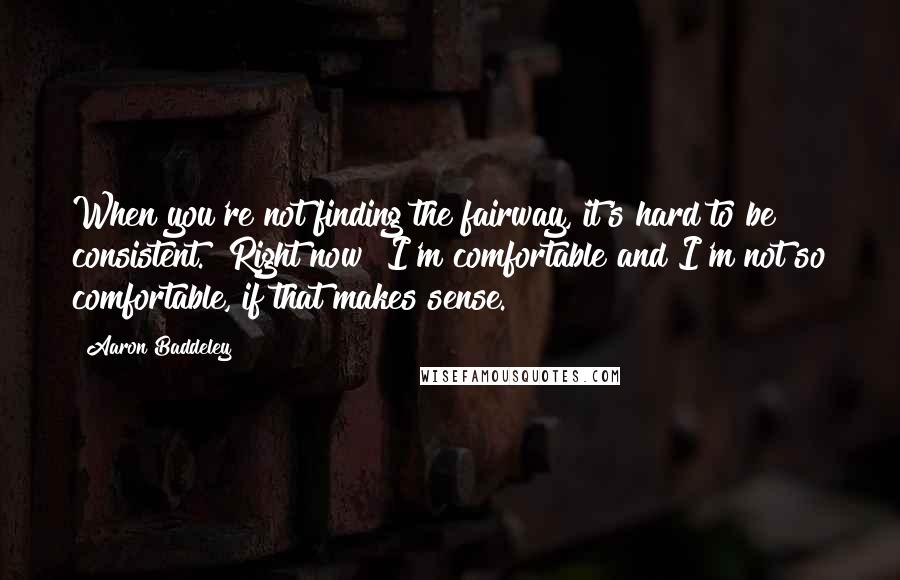 Aaron Baddeley Quotes: When you're not finding the fairway, it's hard to be consistent. [Right now] I'm comfortable and I'm not so comfortable, if that makes sense.