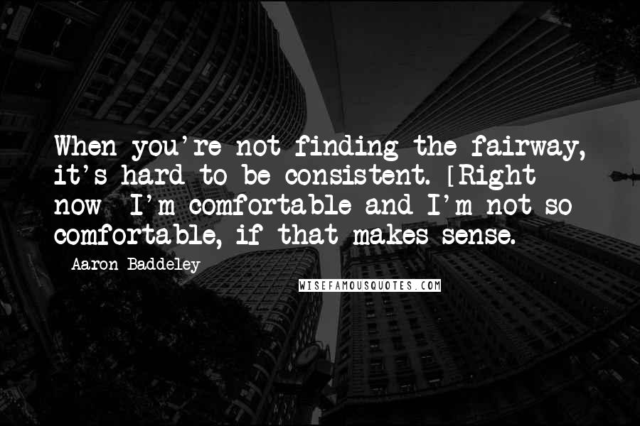 Aaron Baddeley Quotes: When you're not finding the fairway, it's hard to be consistent. [Right now] I'm comfortable and I'm not so comfortable, if that makes sense.