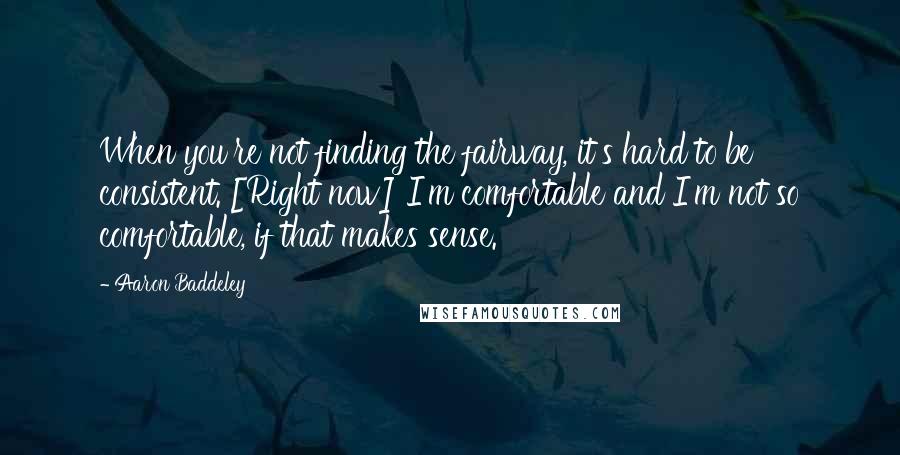 Aaron Baddeley Quotes: When you're not finding the fairway, it's hard to be consistent. [Right now] I'm comfortable and I'm not so comfortable, if that makes sense.