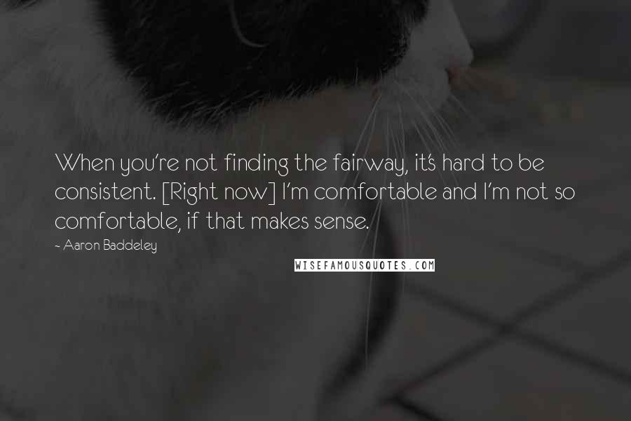 Aaron Baddeley Quotes: When you're not finding the fairway, it's hard to be consistent. [Right now] I'm comfortable and I'm not so comfortable, if that makes sense.