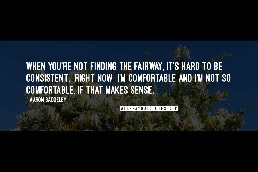 Aaron Baddeley Quotes: When you're not finding the fairway, it's hard to be consistent. [Right now] I'm comfortable and I'm not so comfortable, if that makes sense.