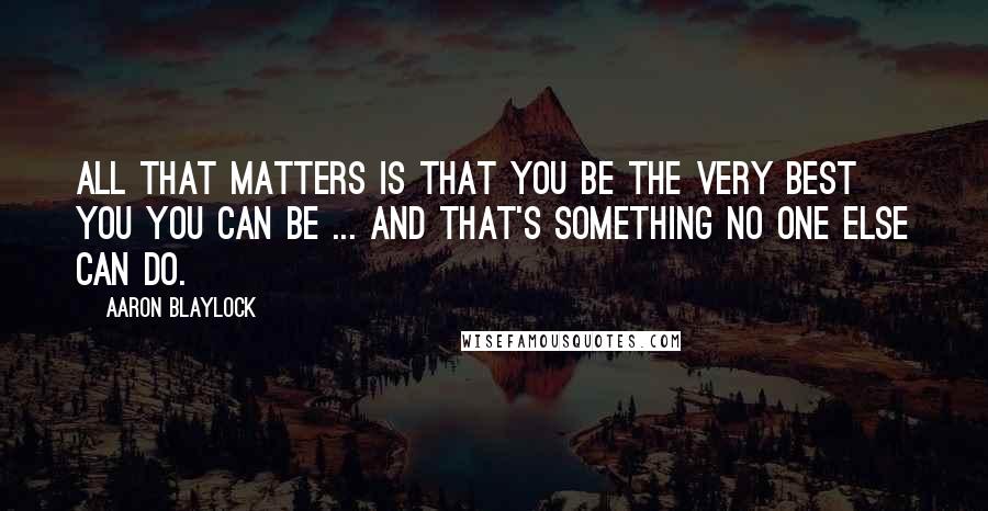 Aaron Blaylock Quotes: All that matters is that you be the very best you you can be ... And that's something no one else can do.