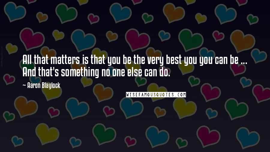 Aaron Blaylock Quotes: All that matters is that you be the very best you you can be ... And that's something no one else can do.