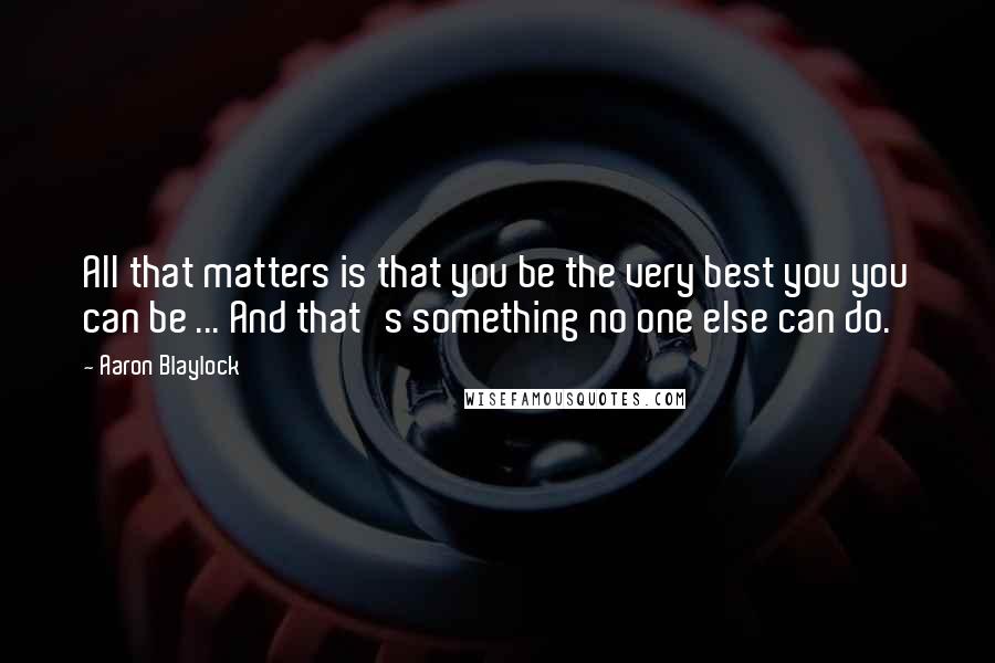 Aaron Blaylock Quotes: All that matters is that you be the very best you you can be ... And that's something no one else can do.