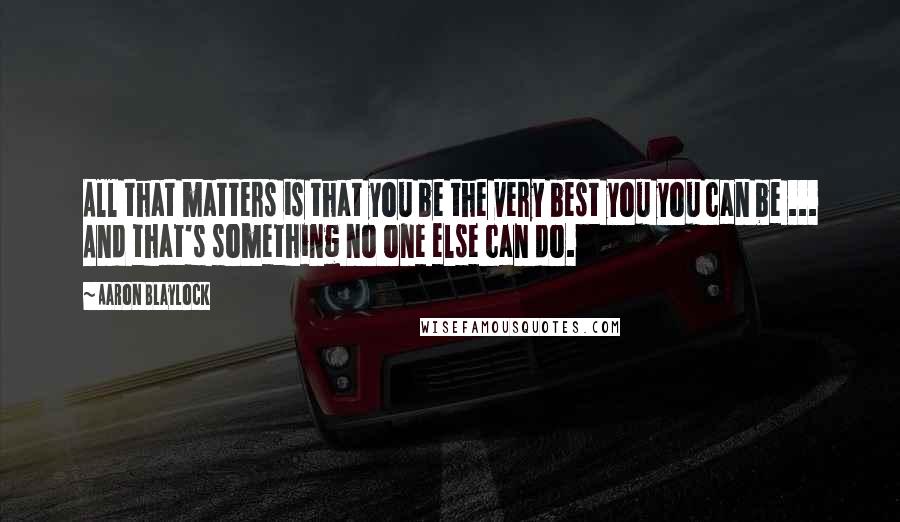 Aaron Blaylock Quotes: All that matters is that you be the very best you you can be ... And that's something no one else can do.