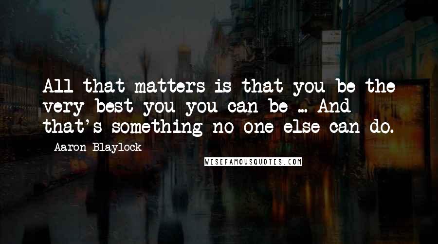 Aaron Blaylock Quotes: All that matters is that you be the very best you you can be ... And that's something no one else can do.