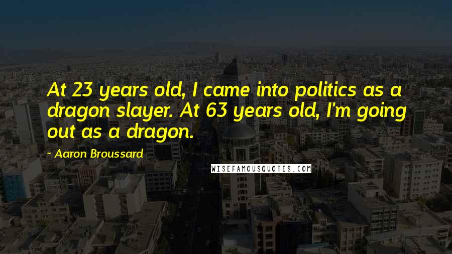 Aaron Broussard Quotes: At 23 years old, I came into politics as a dragon slayer. At 63 years old, I'm going out as a dragon.