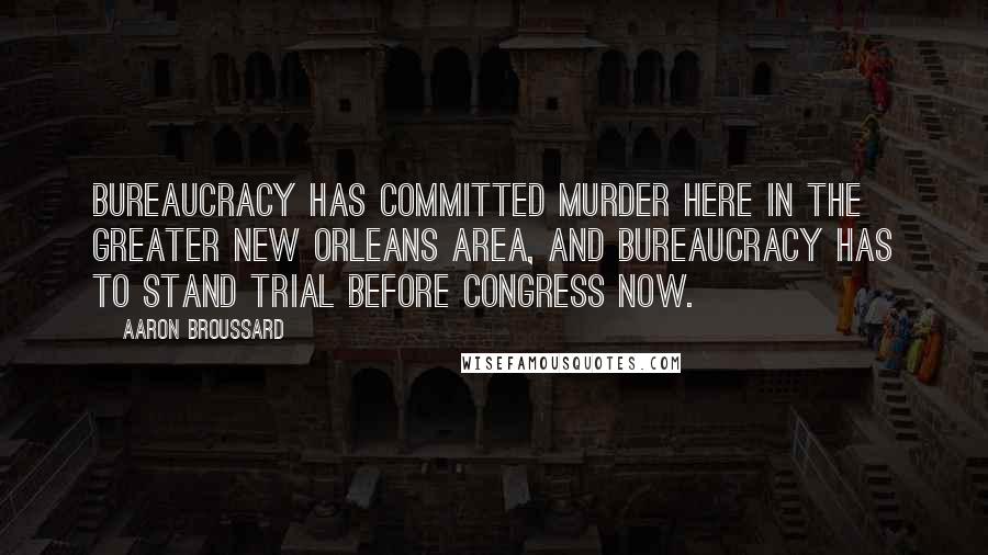 Aaron Broussard Quotes: Bureaucracy has committed murder here in the greater New Orleans area, and bureaucracy has to stand trial before Congress now.