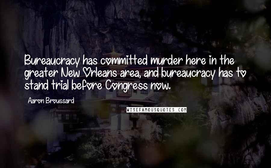 Aaron Broussard Quotes: Bureaucracy has committed murder here in the greater New Orleans area, and bureaucracy has to stand trial before Congress now.