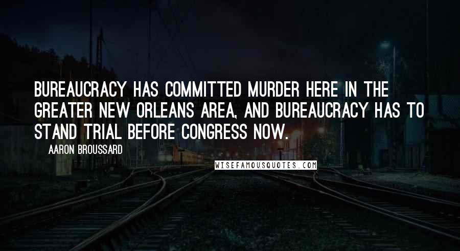 Aaron Broussard Quotes: Bureaucracy has committed murder here in the greater New Orleans area, and bureaucracy has to stand trial before Congress now.