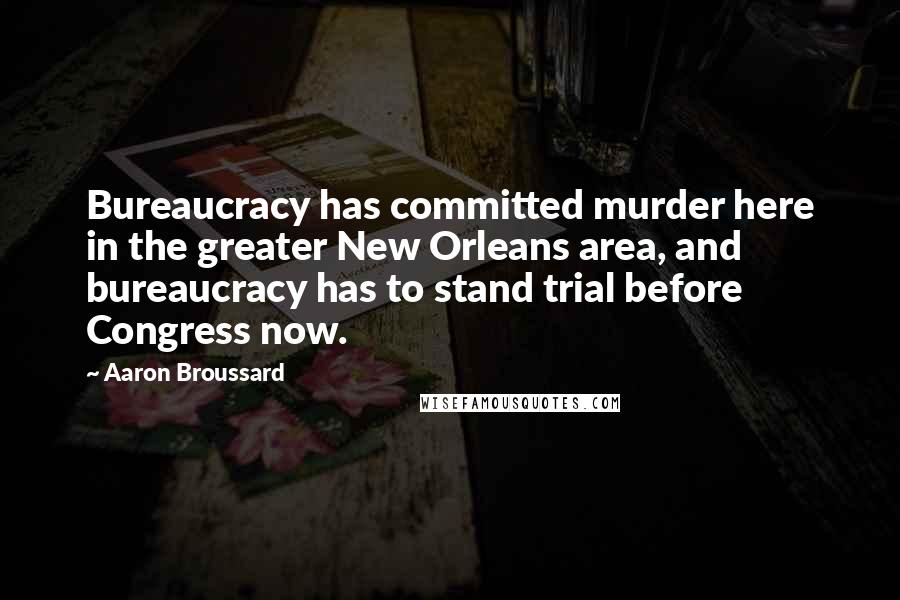 Aaron Broussard Quotes: Bureaucracy has committed murder here in the greater New Orleans area, and bureaucracy has to stand trial before Congress now.