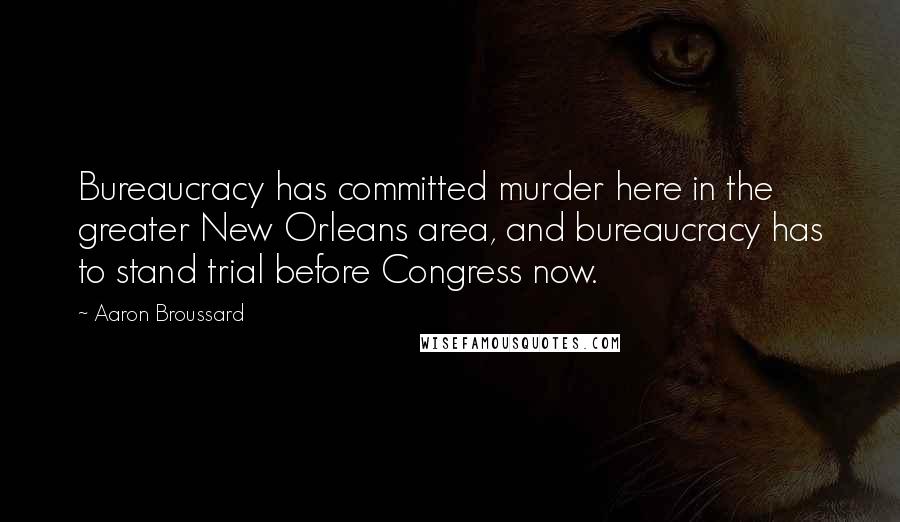 Aaron Broussard Quotes: Bureaucracy has committed murder here in the greater New Orleans area, and bureaucracy has to stand trial before Congress now.