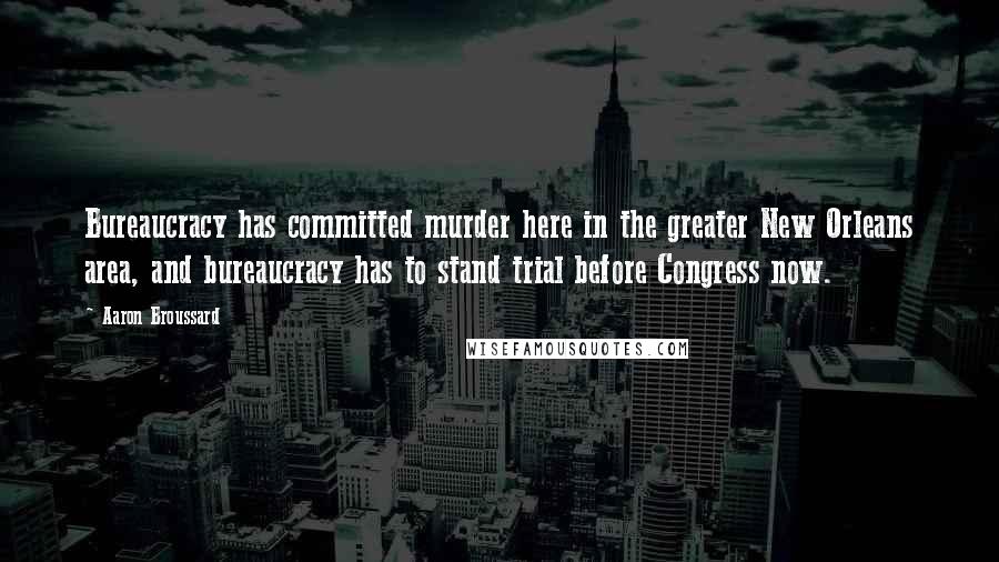 Aaron Broussard Quotes: Bureaucracy has committed murder here in the greater New Orleans area, and bureaucracy has to stand trial before Congress now.