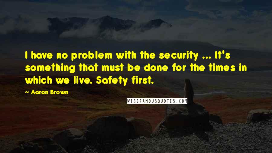 Aaron Brown Quotes: I have no problem with the security ... It's something that must be done for the times in which we live. Safety first.