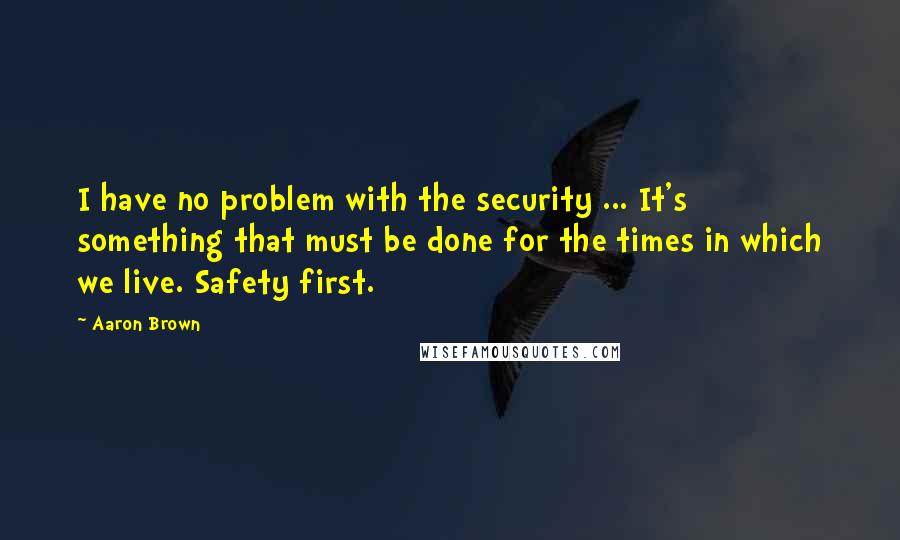 Aaron Brown Quotes: I have no problem with the security ... It's something that must be done for the times in which we live. Safety first.