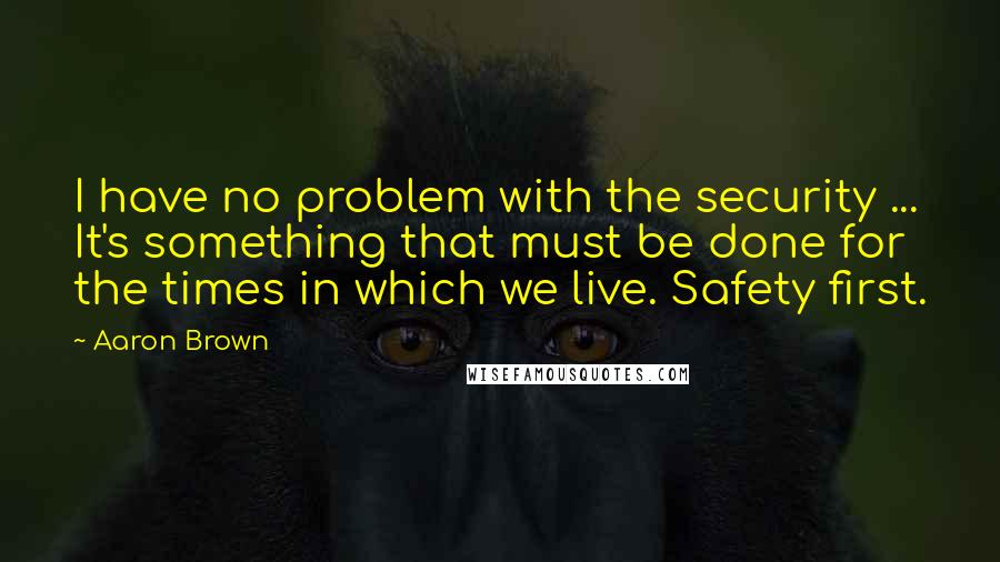 Aaron Brown Quotes: I have no problem with the security ... It's something that must be done for the times in which we live. Safety first.