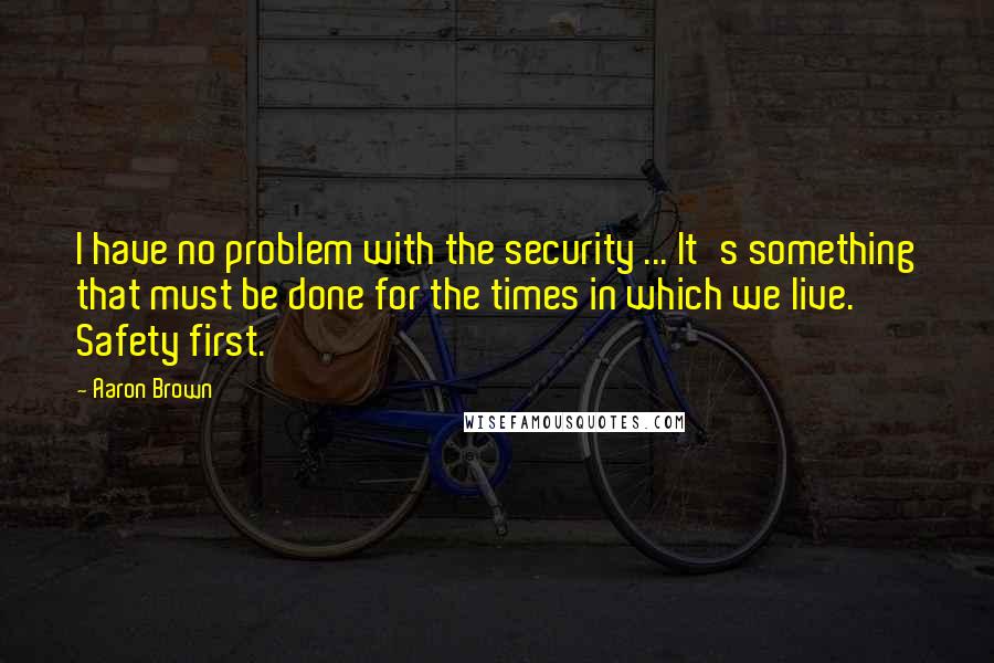 Aaron Brown Quotes: I have no problem with the security ... It's something that must be done for the times in which we live. Safety first.