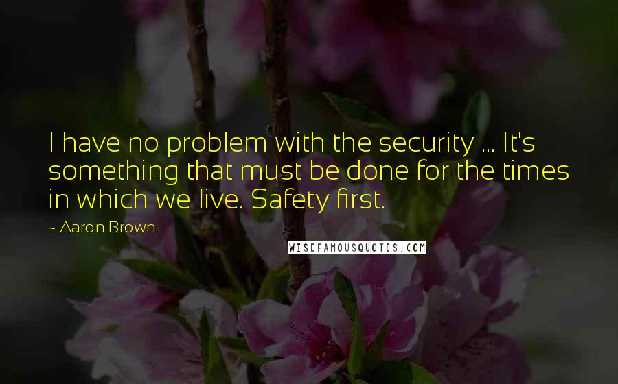 Aaron Brown Quotes: I have no problem with the security ... It's something that must be done for the times in which we live. Safety first.