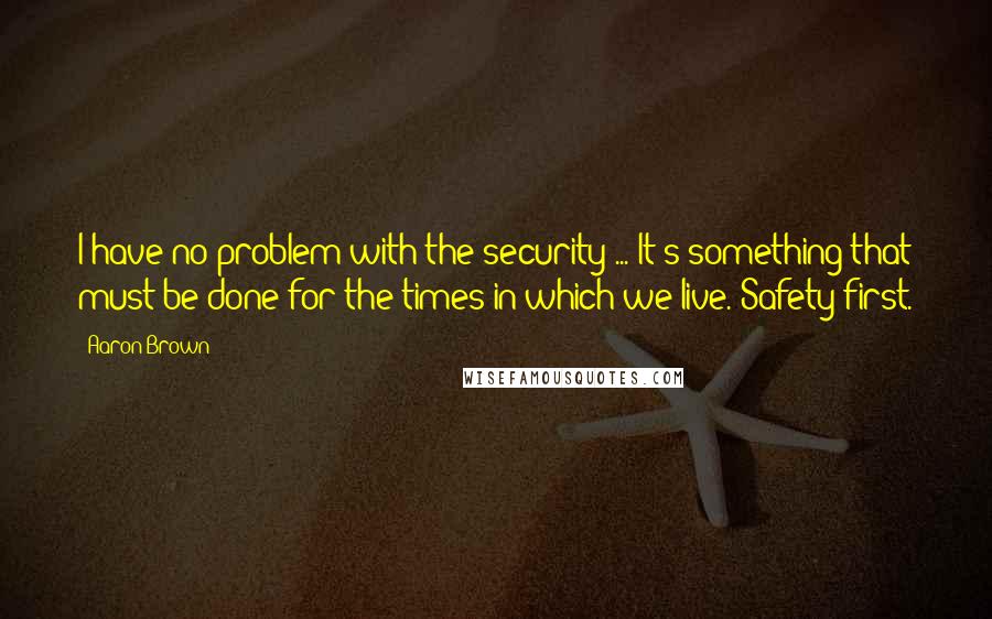 Aaron Brown Quotes: I have no problem with the security ... It's something that must be done for the times in which we live. Safety first.