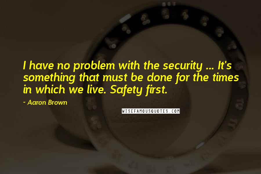 Aaron Brown Quotes: I have no problem with the security ... It's something that must be done for the times in which we live. Safety first.