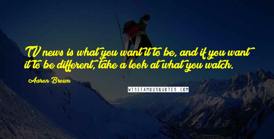 Aaron Brown Quotes: TV news is what you want it to be, and if you want it to be different, take a look at what you watch.