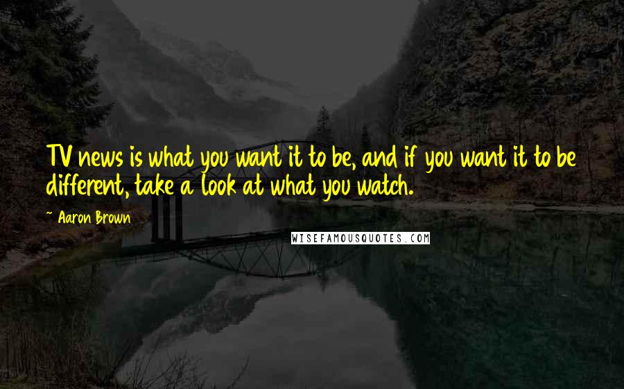 Aaron Brown Quotes: TV news is what you want it to be, and if you want it to be different, take a look at what you watch.