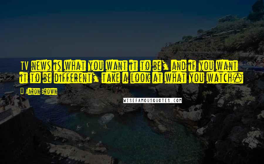 Aaron Brown Quotes: TV news is what you want it to be, and if you want it to be different, take a look at what you watch.