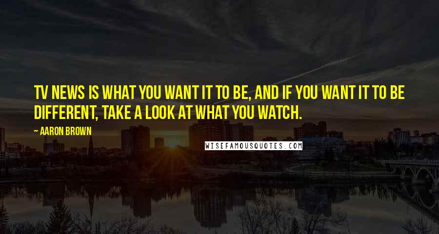 Aaron Brown Quotes: TV news is what you want it to be, and if you want it to be different, take a look at what you watch.