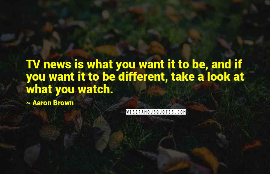 Aaron Brown Quotes: TV news is what you want it to be, and if you want it to be different, take a look at what you watch.