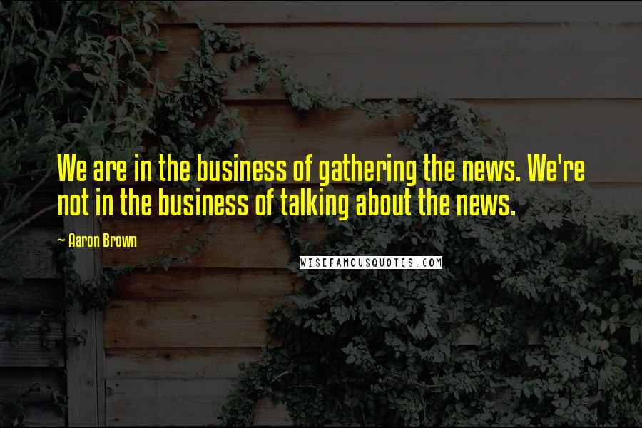 Aaron Brown Quotes: We are in the business of gathering the news. We're not in the business of talking about the news.