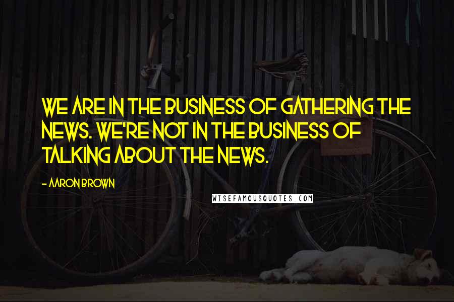 Aaron Brown Quotes: We are in the business of gathering the news. We're not in the business of talking about the news.