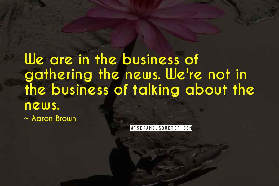 Aaron Brown Quotes: We are in the business of gathering the news. We're not in the business of talking about the news.