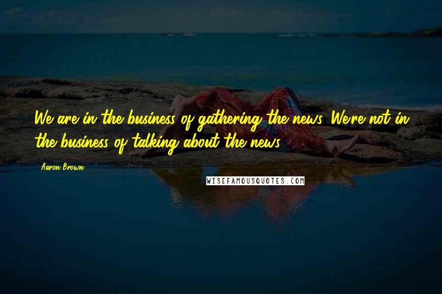 Aaron Brown Quotes: We are in the business of gathering the news. We're not in the business of talking about the news.